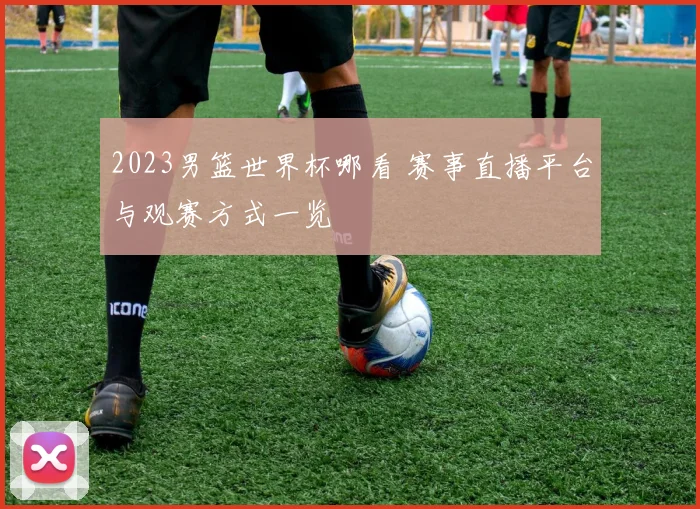 2023男篮世界杯哪看 赛事直播平台与观赛方式一览
