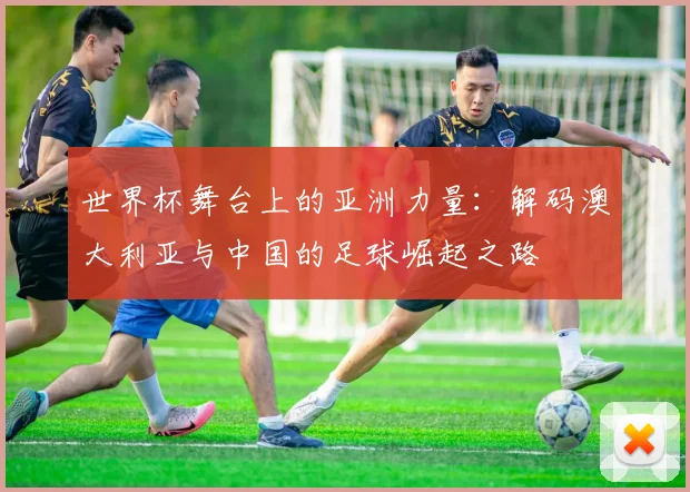 世界杯舞台上的亚洲力量：解码澳大利亚与中国的足球崛起之路