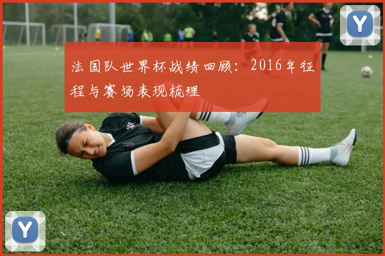 法国队世界杯战绩回顾：2016年征程与赛场表现梳理
