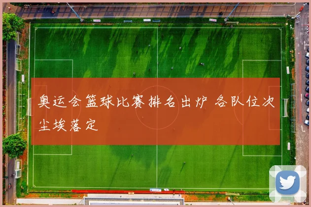 奥运会篮球比赛排名出炉 各队位次尘埃落定