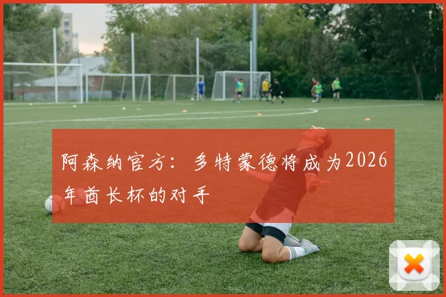 阿森纳官方:多特蒙德将成为2026年酋长杯的对手
