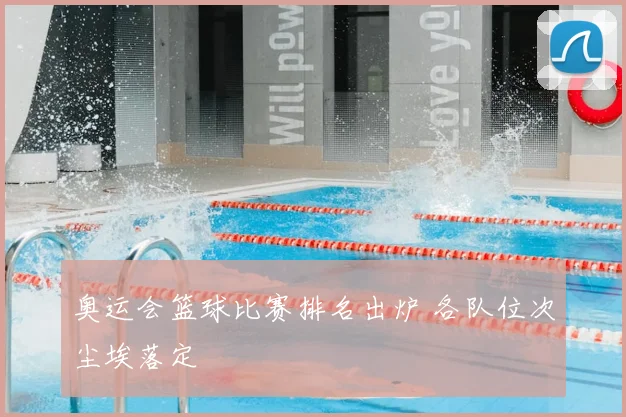 奥运会篮球比赛排名出炉 各队位次尘埃落定