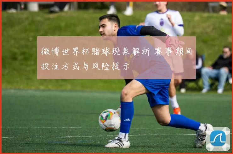 微博世界杯赌球现象解析 赛事期间投注方式与风险提示