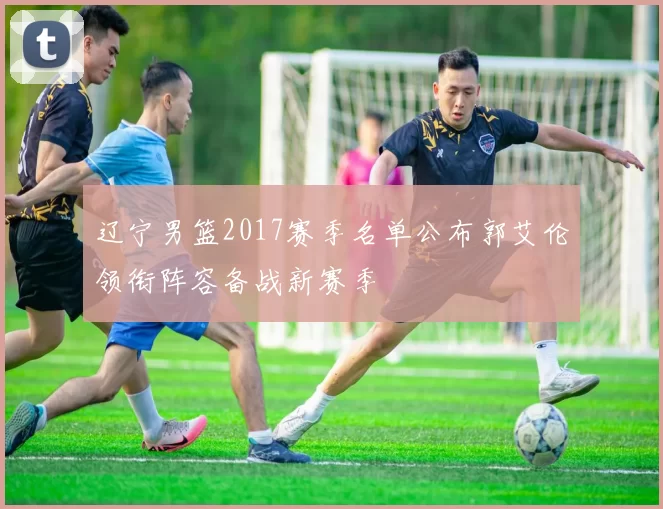 辽宁男篮2017赛季名单公布郭艾伦领衔阵容备战新赛季