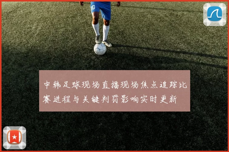中韩足球现场直播现场焦点追踪比赛进程与关键判罚影响实时更新