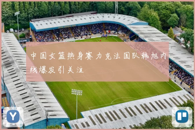 中国女篮热身赛力克法国队韩旭内线爆发引关注