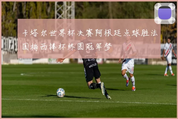 卡塔尔世界杯决赛阿根廷点球胜法国梅西捧杯终圆冠军梦