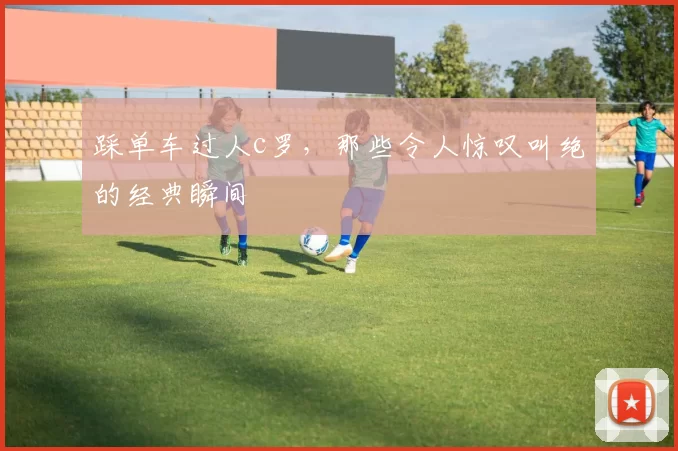 踩单车过人c罗，那些令人惊叹叫绝的经典瞬间