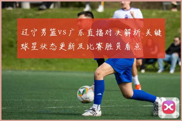 辽宁男篮vs广东直播对决解析 关键球星状态更新及比赛胜负看点