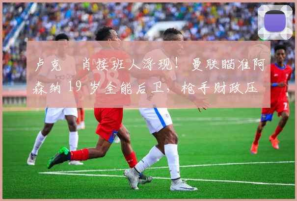 卢克・肖接班人浮现！曼联瞄准阿森纳 19 岁全能后卫，枪手财政压力或促成转会_斯凯利_欧冠_莱比锡红牛