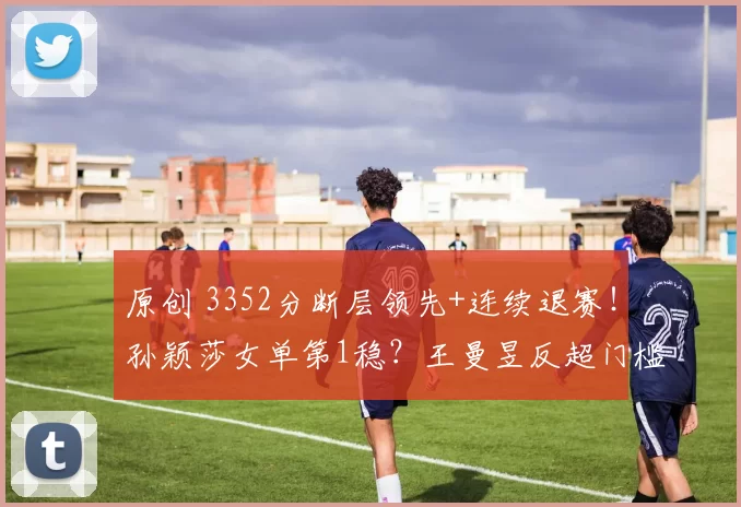 原创 3352分断层领先+连续退赛！孙颖莎女单第1稳？王曼昱反超门槛曝光