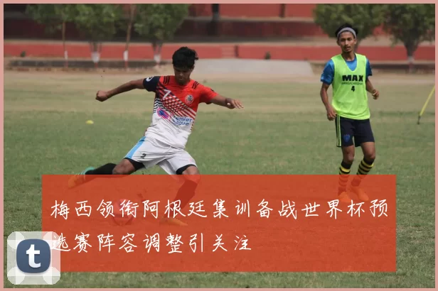 梅西领衔阿根廷集训备战世界杯预选赛阵容调整引关注