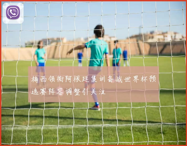 梅西领衔阿根廷集训备战世界杯预选赛阵容调整引关注