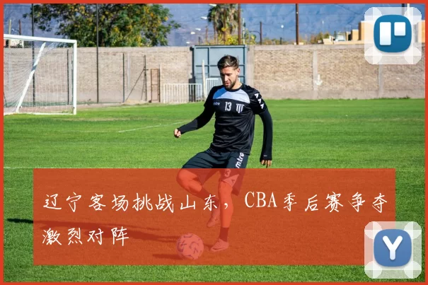 辽宁客场挑战山东，CBA季后赛争夺激烈对阵