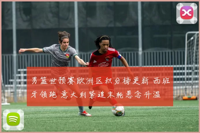 男篮世预赛欧洲区积分榜更新 西班牙领跑 意大利紧追末轮悬念升温