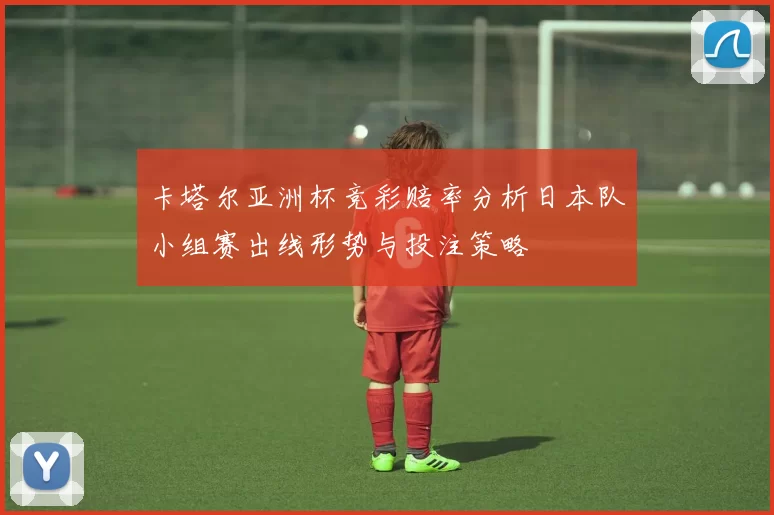 卡塔尔亚洲杯竞彩赔率分析日本队小组赛出线形势与投注策略