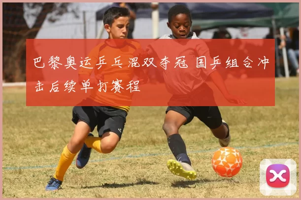 巴黎奥运乒乓混双夺冠 国乒组合冲击后续单打赛程