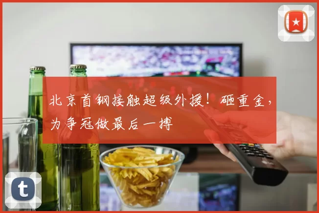 北京首钢接触超级外援!砸重金,为争冠做最后一搏