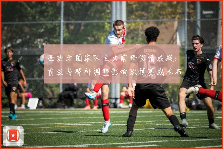 西班牙国家队主力前锋伤情成疑，首发与替补调整影响欧预赛战术布局