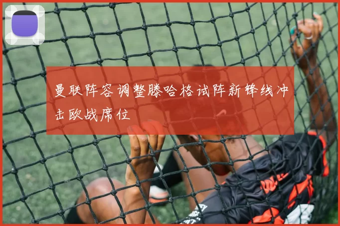 曼联阵容调整滕哈格试阵新锋线冲击欧战席位