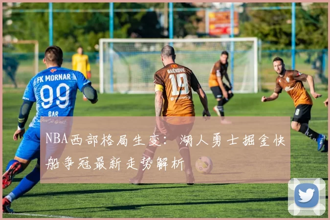 NBA西部格局生变：湖人勇士掘金快船争冠最新走势解析