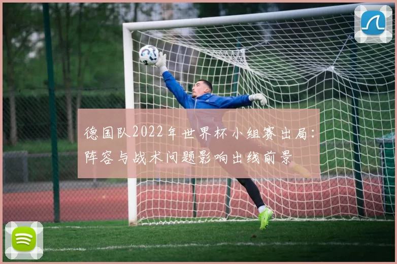 德国队2022年世界杯小组赛出局:阵容与战术问题影响出线前景