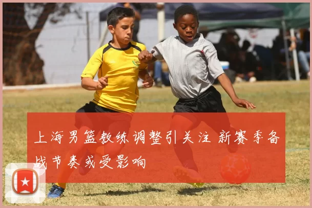 上海男篮教练调整引关注 新赛季备战节奏或受影响