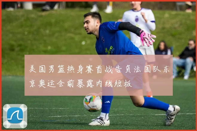 美国男篮热身赛首战告负法国队东京奥运会前暴露内线短板