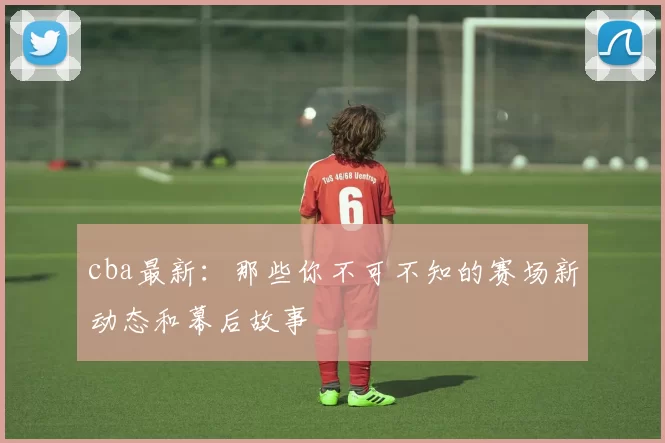cba最新：那些你不可不知的赛场新动态和幕后故事
