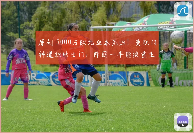 原创 5000万欧元血本无归！曼联门神遭扫地出门，降薪一半能换重生吗？