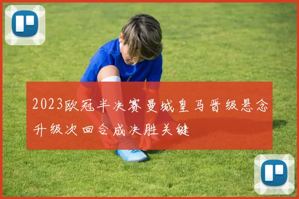 2023欧冠半决赛曼城皇马晋级悬念升级次回合成决胜关键