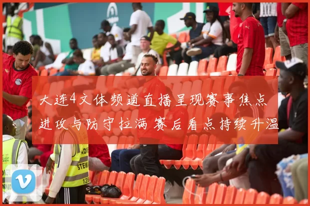 大连4文体频道直播呈现赛事焦点 进攻与防守拉满 赛后看点持续升温