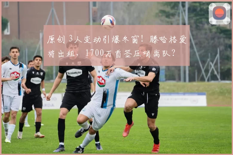 原创 3人变动引爆冬窗！滕哈格爱将出租，1700万首签压哨离队？