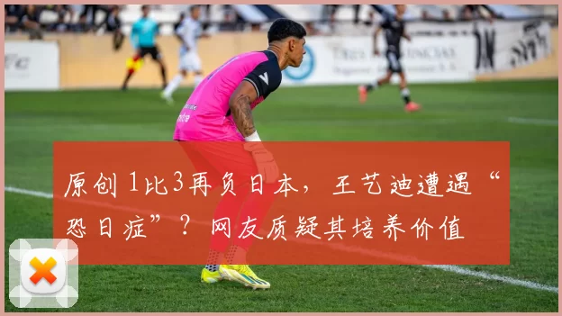 原创 1比3再负日本，王艺迪遭遇“恐日症”？网友质疑其培养价值