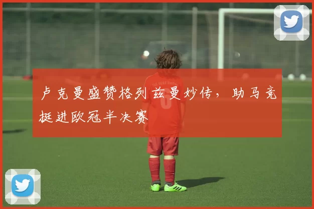 卢克曼盛赞格列兹曼妙传，助马竞挺进欧冠半决赛