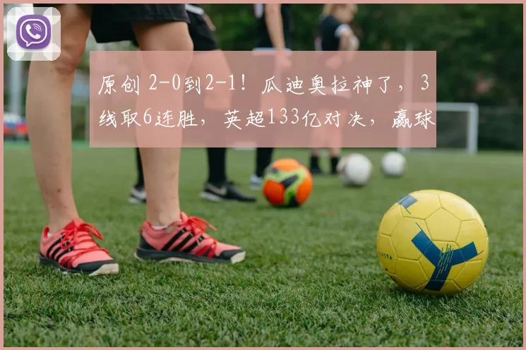 原创 2-0到2-1！瓜迪奥拉神了，3线取6连胜，英超133亿对决，赢球=3冠王