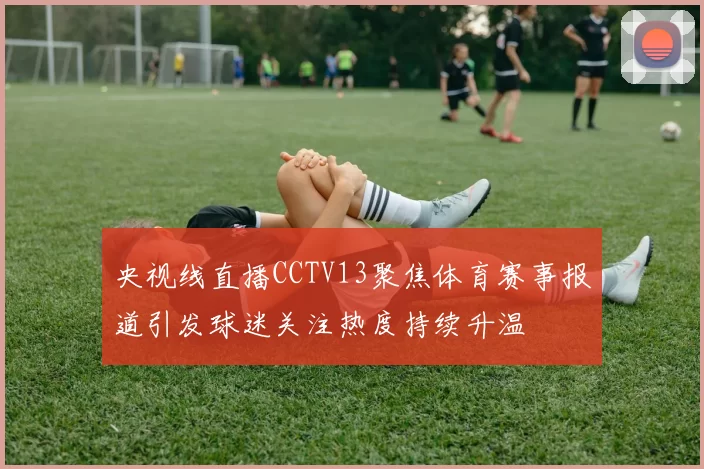 央视线直播CCTV13聚焦体育赛事报道引发球迷关注热度持续升温
