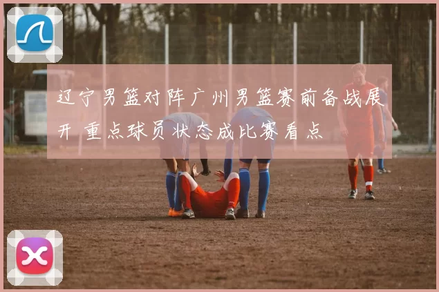 辽宁男篮对阵广州男篮赛前备战展开 重点球员状态成比赛看点