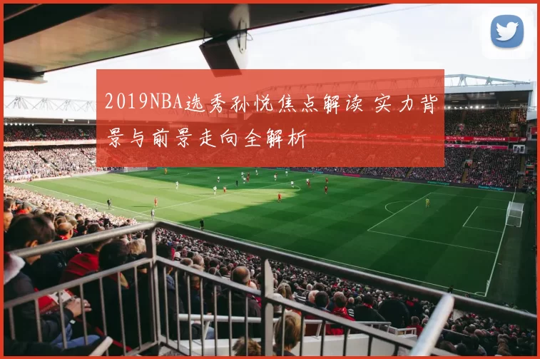 2019NBA选秀孙悦焦点解读 实力背景与前景走向全解析