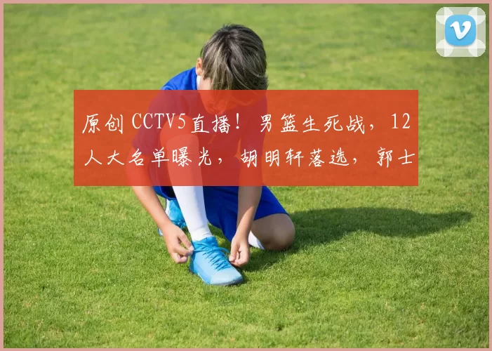 原创 CCTV5直播！男篮生死战，12人大名单曝光，胡明轩落选，郭士强输不起