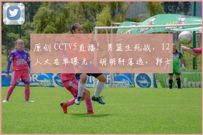 原创 CCTV5直播！男篮生死战，12人大名单曝光，胡明轩落选，郭士强输不起