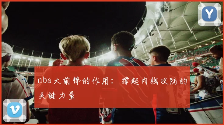 nba大前锋的作用：撑起内线攻防的关键力量