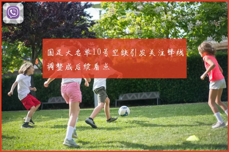 国足大名单10号空缺引发关注锋线调整成后续看点