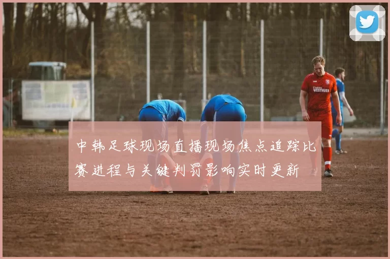 中韩足球现场直播现场焦点追踪比赛进程与关键判罚影响实时更新