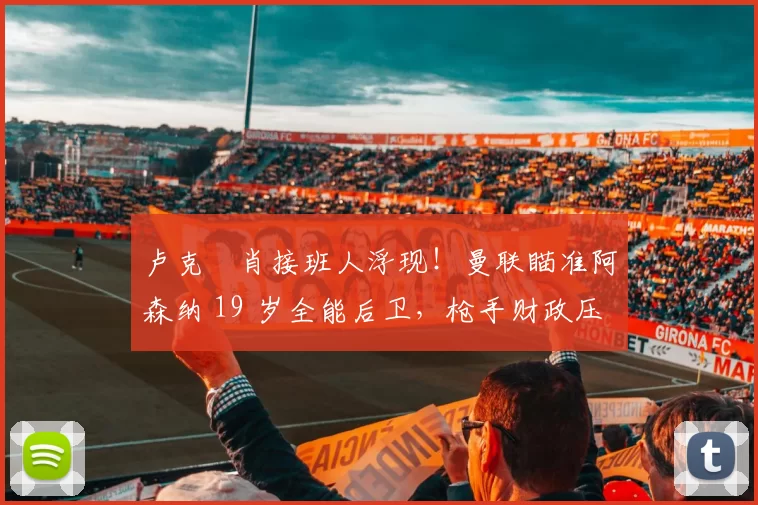 卢克・肖接班人浮现！曼联瞄准阿森纳 19 岁全能后卫，枪手财政压力或促成转会_斯凯利_欧冠_莱比锡红牛