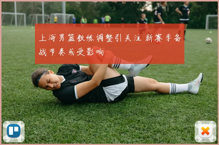 上海男篮教练调整引关注 新赛季备战节奏或受影响