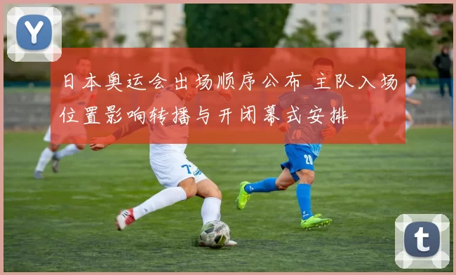 日本奥运会出场顺序公布 主队入场位置影响转播与开闭幕式安排