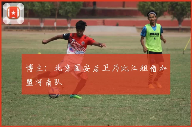 博主:北京国安后卫乃比江租借加盟河南队