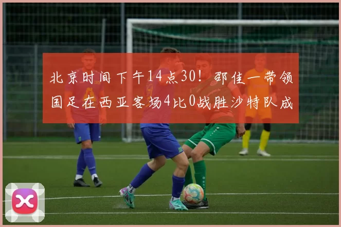北京时间下午14点30!邵佳一带领国足在西亚客场4比0战胜沙特队成功复仇,已经杀进世界杯_球员_米卢