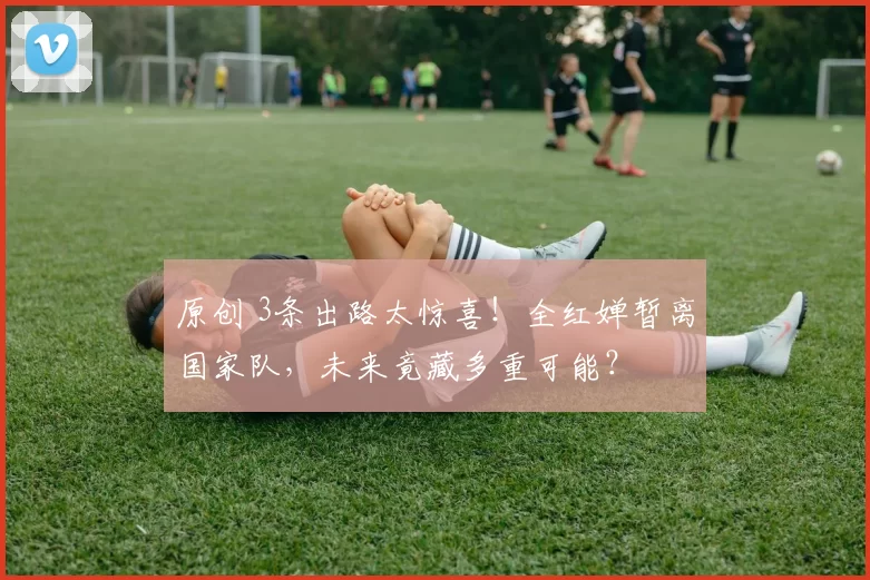 原创 3条出路太惊喜！全红婵暂离国家队，未来竟藏多重可能？